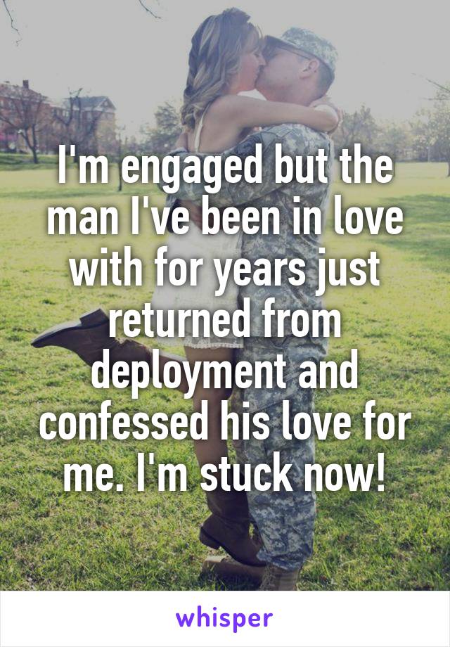 I'm engaged but the man I've been in love with for years just returned from deployment and confessed his love for me. I'm stuck now!