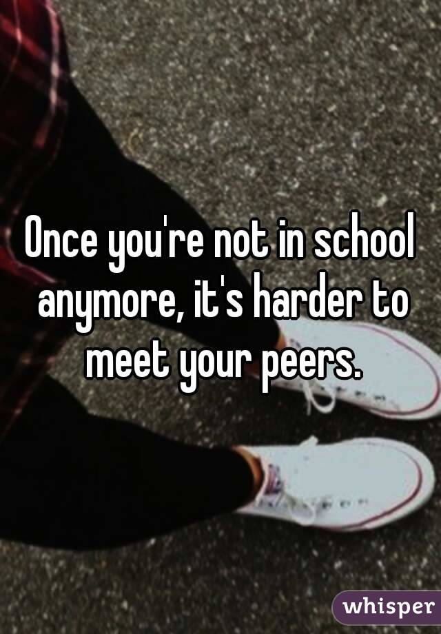 Once you're not in school anymore, it's harder to meet your peers.