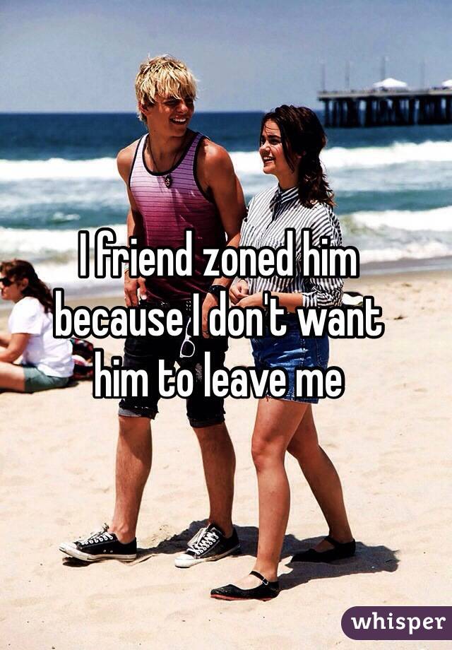 I friend zoned him 
because I don't want 
him to leave me