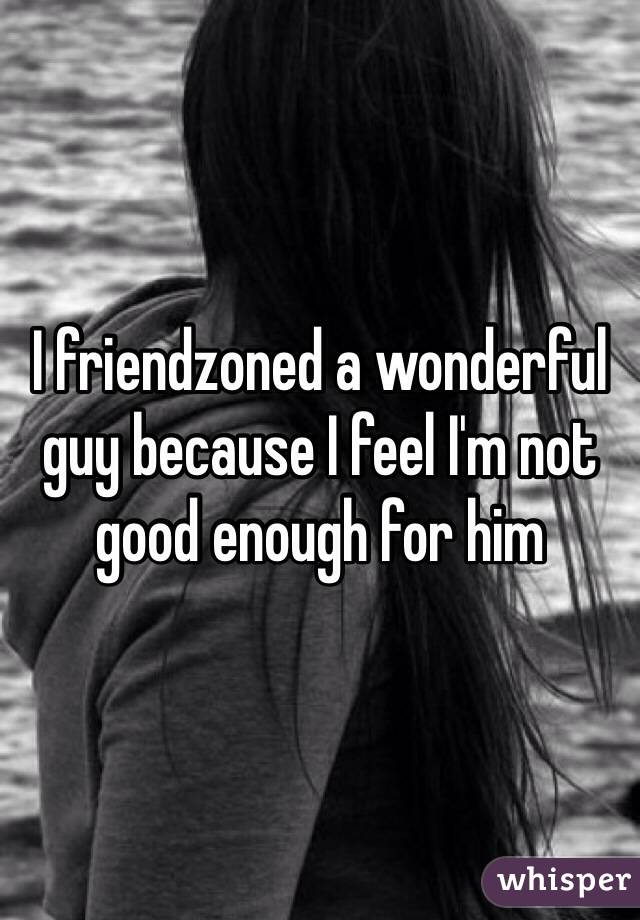 I friendzoned a wonderful guy because I feel I'm not good enough for him