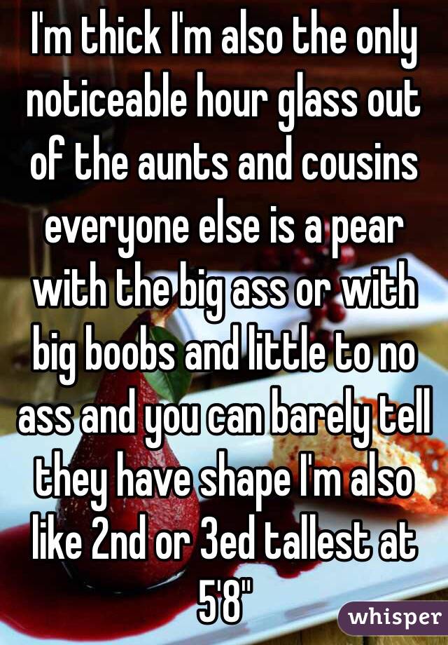 I'm thick I'm also the only noticeable hour glass out of the aunts and cousins everyone else is a pear with the big ass or with big boobs and little to no ass and you can barely tell they have shape I'm also like 2nd or 3ed tallest at 5'8" 