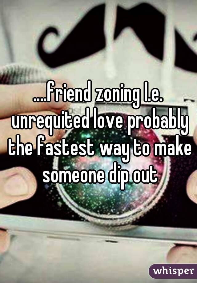 ....friend zoning I.e. unrequited love probably the fastest way to make someone dip out