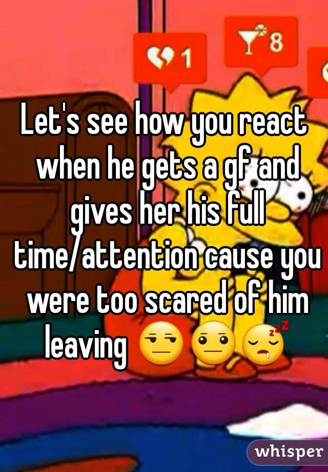 Let's see how you react when he gets a gf and gives her his full time/attention cause you were too scared of him leaving 😒😐😴