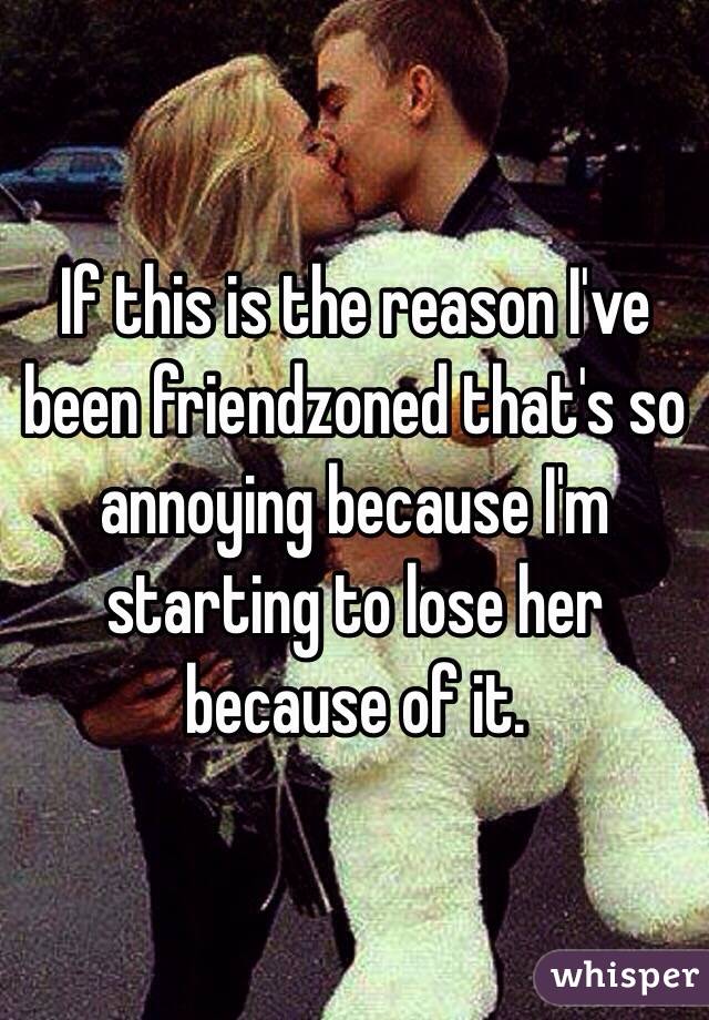 If this is the reason I've been friendzoned that's so annoying because I'm starting to lose her because of it.