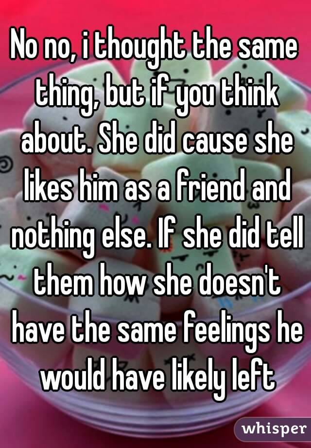 No no, i thought the same thing, but if you think about. She did cause she likes him as a friend and nothing else. If she did tell them how she doesn't have the same feelings he would have likely left