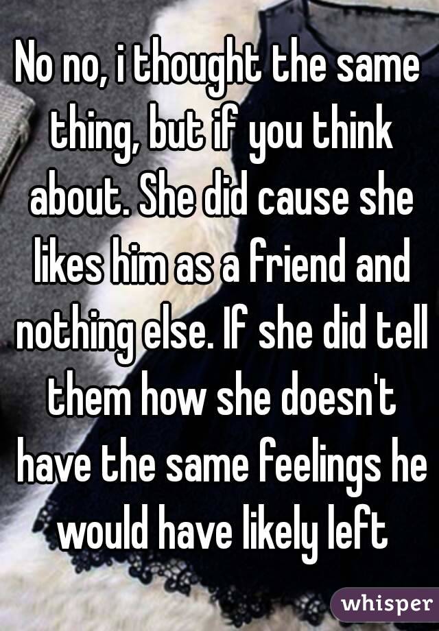 No no, i thought the same thing, but if you think about. She did cause she likes him as a friend and nothing else. If she did tell them how she doesn't have the same feelings he would have likely left