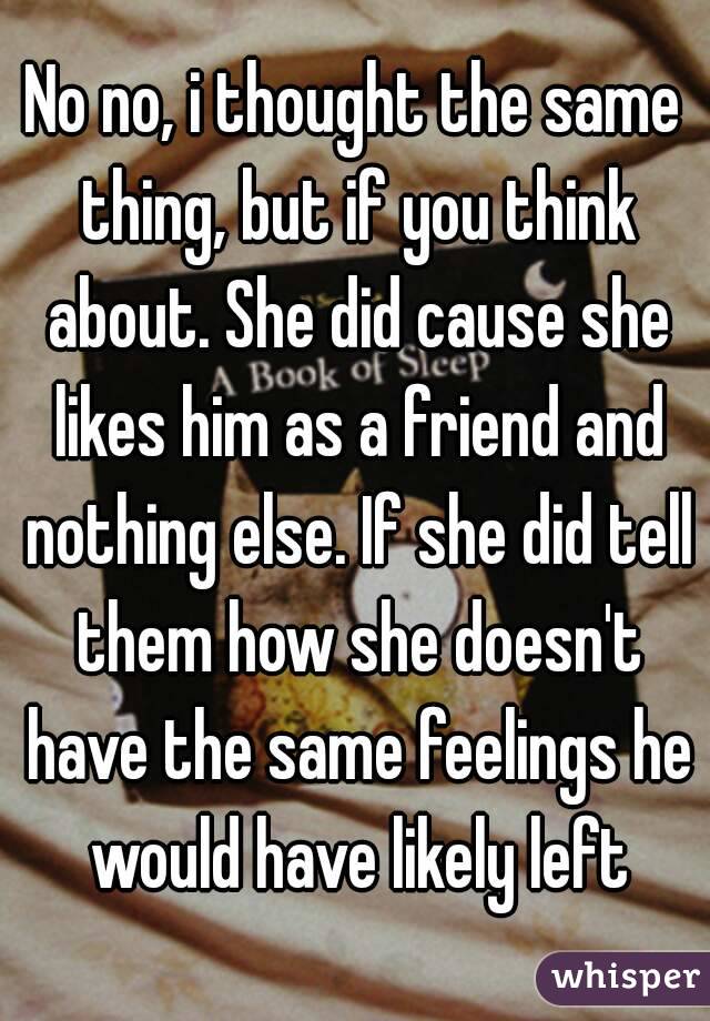 No no, i thought the same thing, but if you think about. She did cause she likes him as a friend and nothing else. If she did tell them how she doesn't have the same feelings he would have likely left