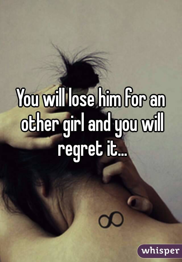 You will lose him for an other girl and you will regret it...