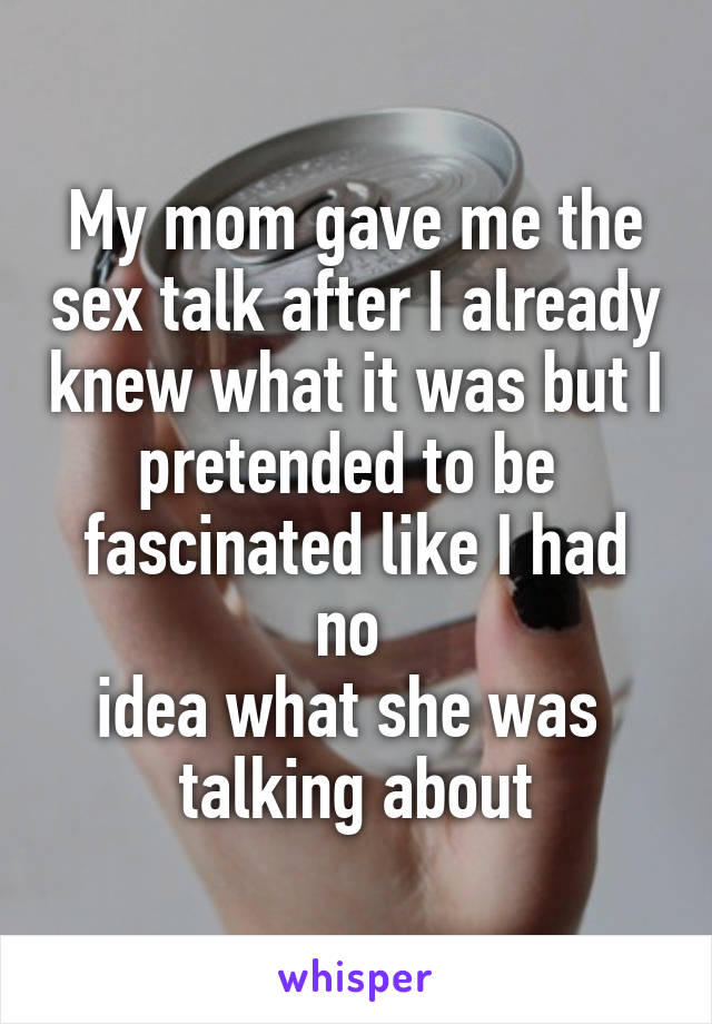 My mom gave me the sex talk after I already knew what it was but I pretended to be 
fascinated like I had no 
idea what she was 
talking about