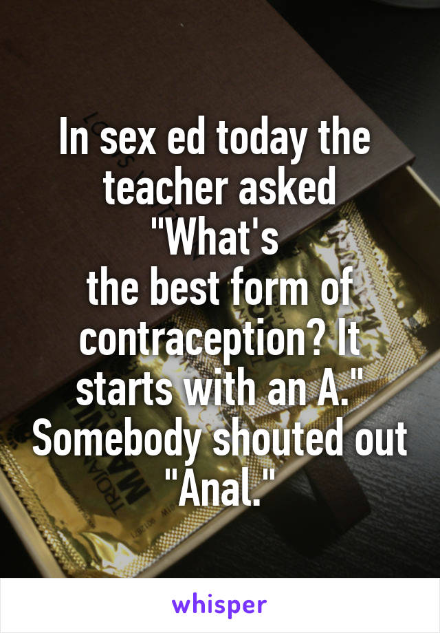 In sex ed today the 
teacher asked "What's 
the best form of contraception? It starts with an A." Somebody shouted out "Anal."