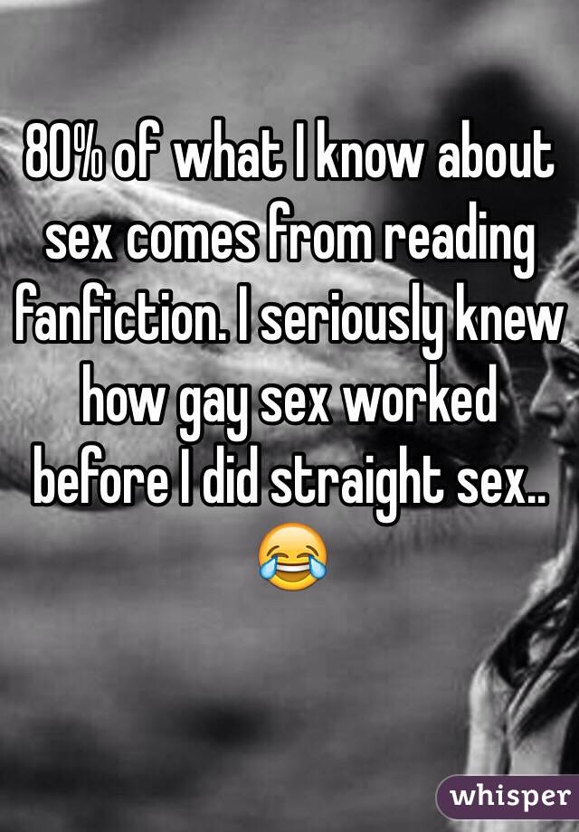 80% of what I know about sex comes from reading fanfiction. I seriously knew how gay sex worked before I did straight sex.. 😂
