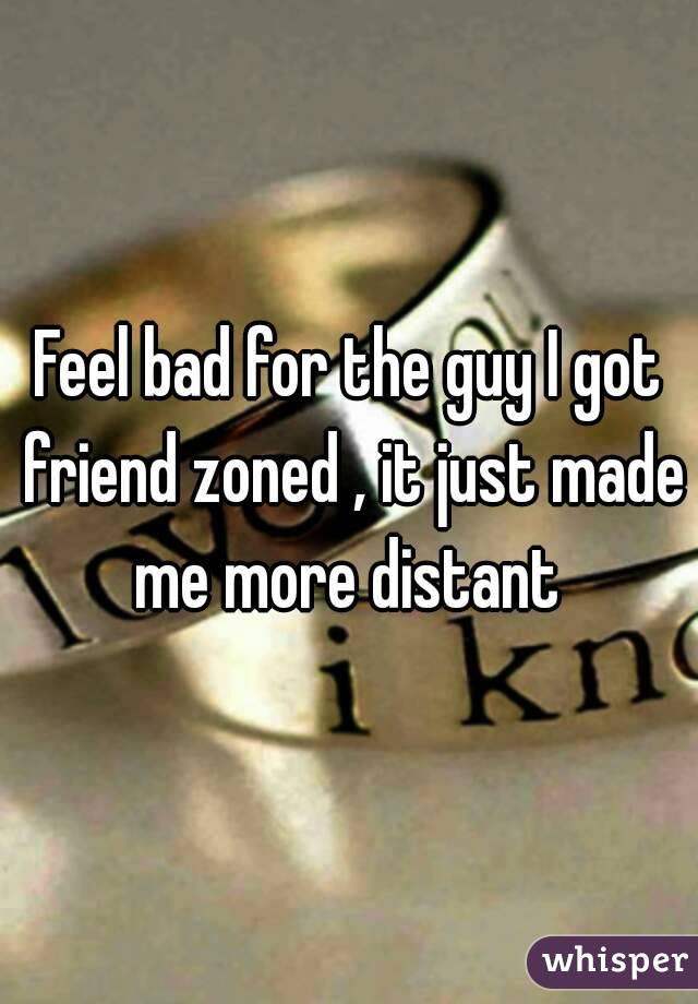 Feel bad for the guy I got friend zoned , it just made me more distant 