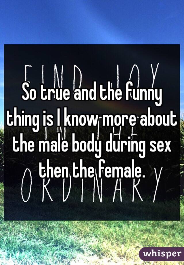 So true and the funny thing is I know more about the male body during sex then the female.