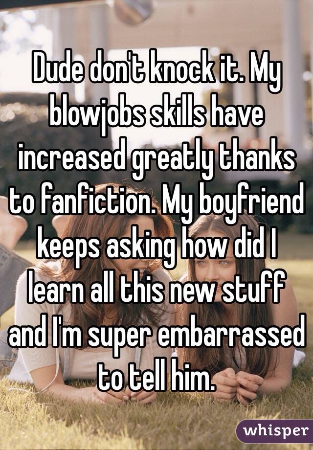 Dude don't knock it. My blowjobs skills have increased greatly thanks to fanfiction. My boyfriend keeps asking how did I learn all this new stuff and I'm super embarrassed to tell him. 