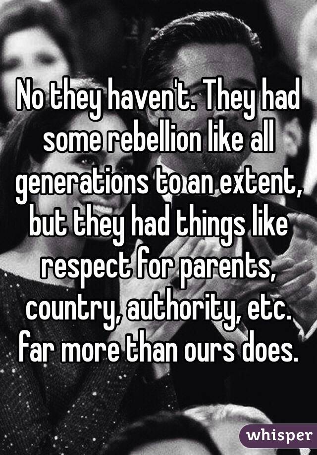 No they haven't. They had some rebellion like all generations to an extent, but they had things like respect for parents, country, authority, etc. far more than ours does. 