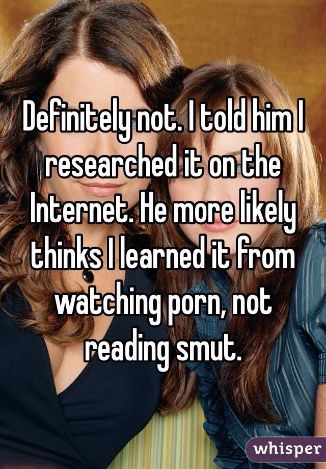 Definitely not. I told him I researched it on the Internet. He more likely thinks I learned it from watching porn, not reading smut. 