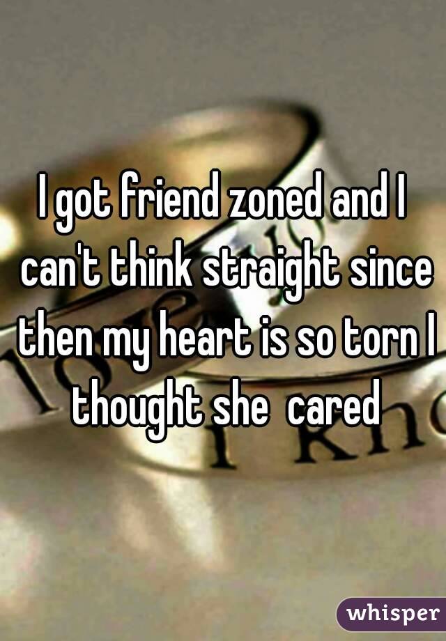 I got friend zoned and I can't think straight since then my heart is so torn I thought she  cared