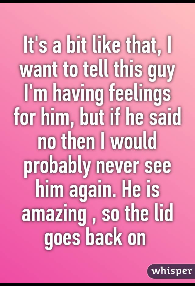 It's a bit like that, I want to tell this guy I'm having feelings for him, but if he said no then I would probably never see him again. He is amazing , so the lid goes back on 