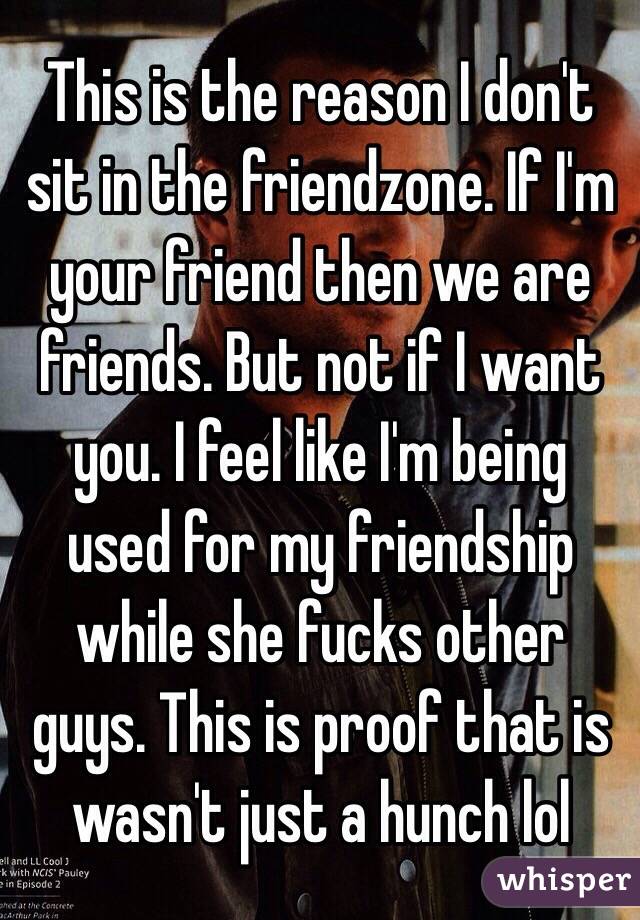 This is the reason I don't sit in the friendzone. If I'm your friend then we are friends. But not if I want you. I feel like I'm being used for my friendship while she fucks other guys. This is proof that is wasn't just a hunch lol