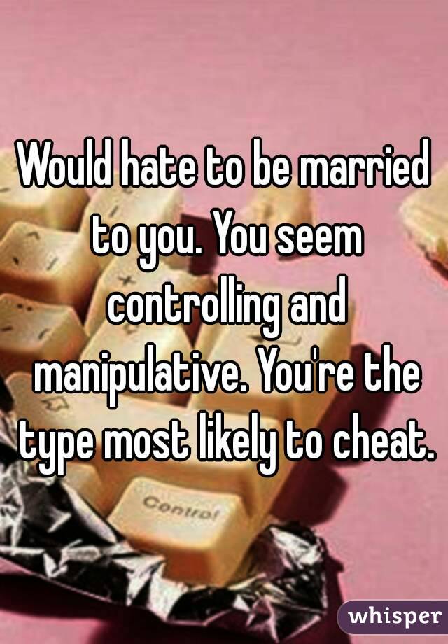 Would hate to be married to you. You seem controlling and manipulative. You're the type most likely to cheat.