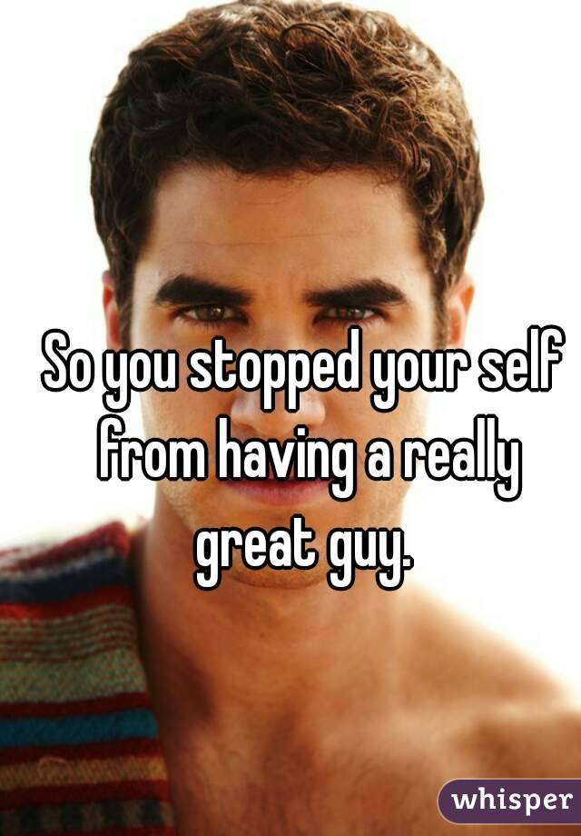 So you stopped your self from having a really great guy. 