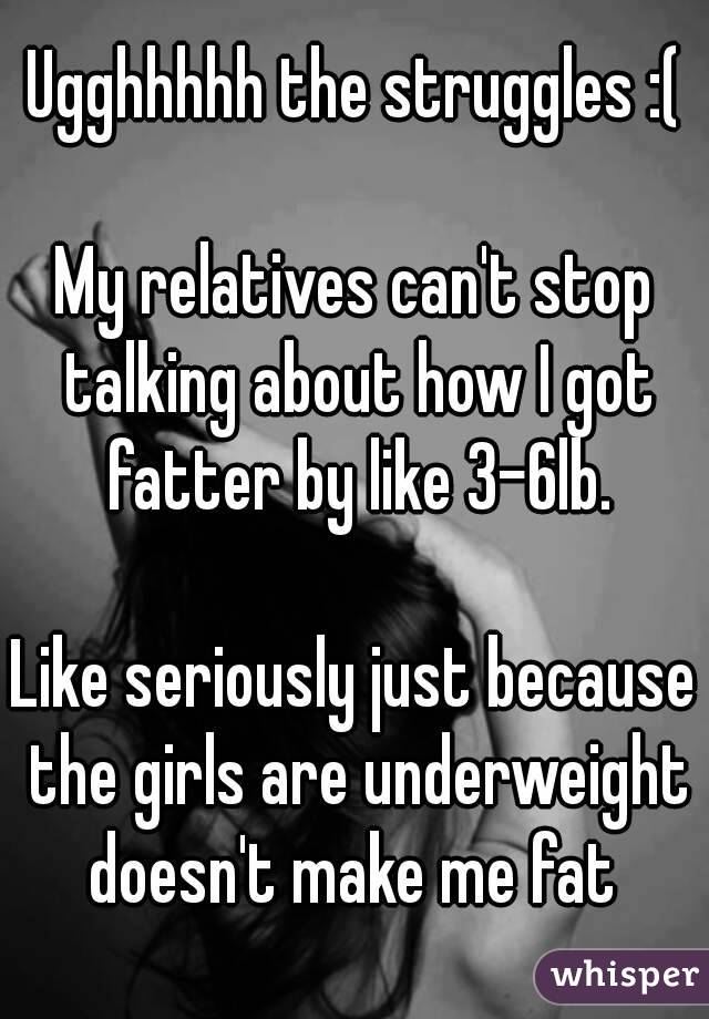 Ugghhhhh the struggles :(

My relatives can't stop talking about how I got fatter by like 3-6lb.

Like seriously just because the girls are underweight doesn't make me fat 