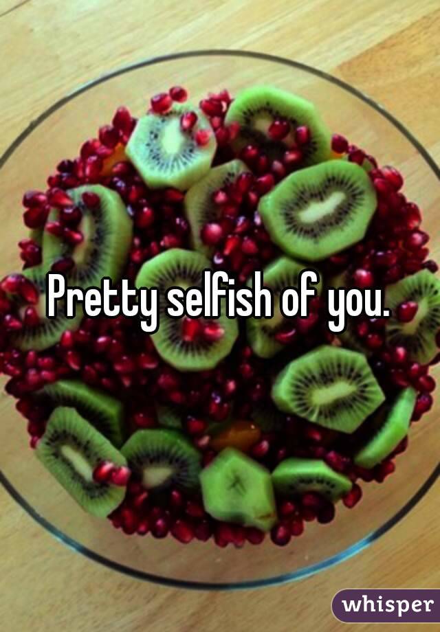 Pretty selfish of you.