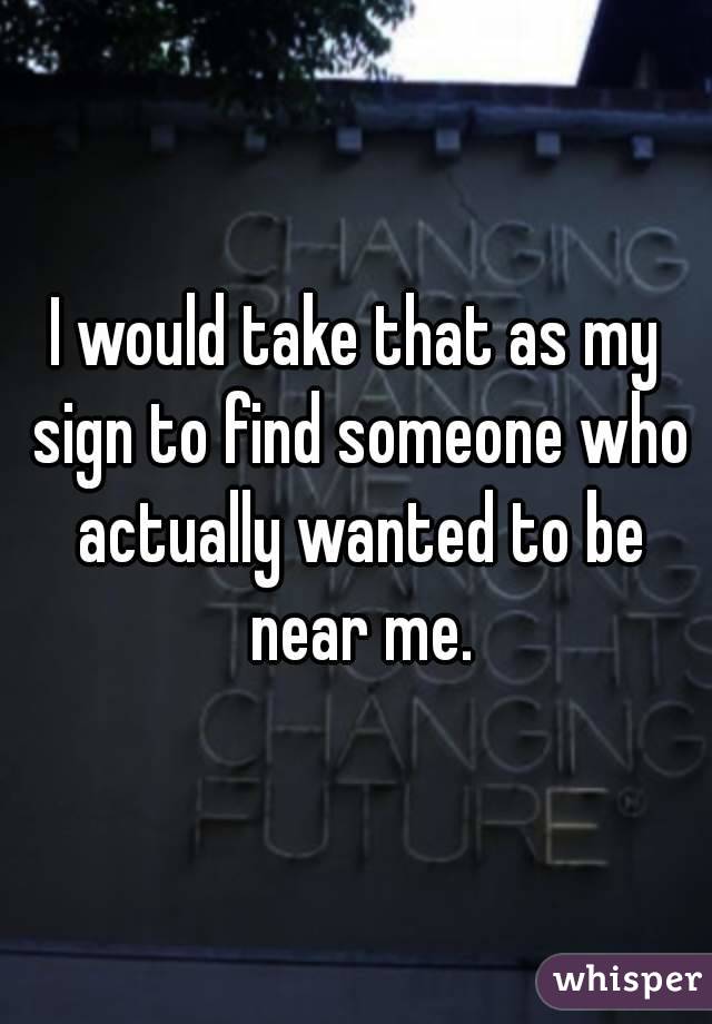 I would take that as my sign to find someone who actually wanted to be near me.