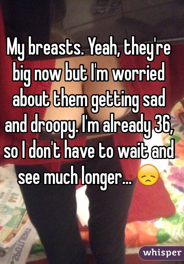 My breasts. Yeah, they're big now but I'm worried about them getting sad and droopy. I'm already 36, so I don't have to wait and see much longer... 😞