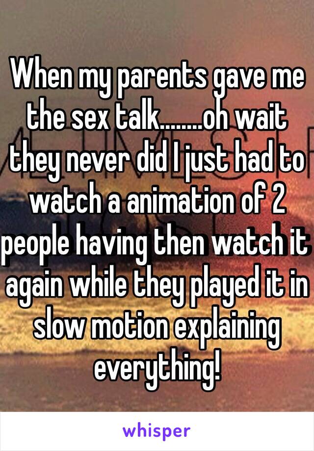 When my parents gave me the sex talk........oh wait they never did I just had to watch a animation of 2 people having then watch it again while they played it in slow motion explaining everything! 
