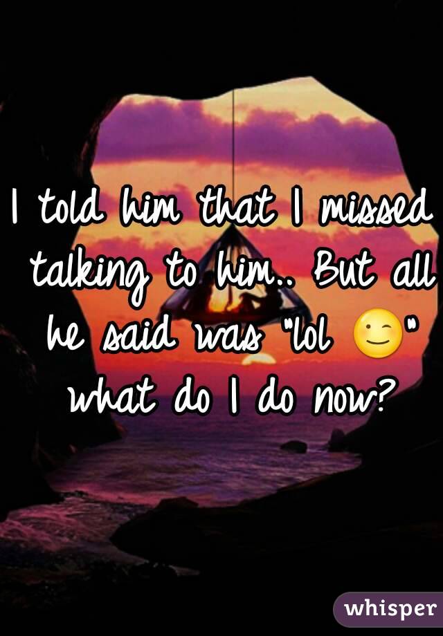 I told him that I missed talking to him.. But all he said was "lol 😉" what do I do now?