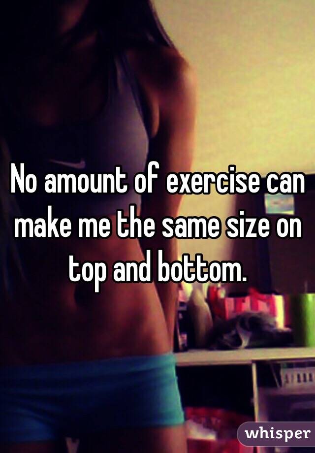 No amount of exercise can make me the same size on top and bottom.