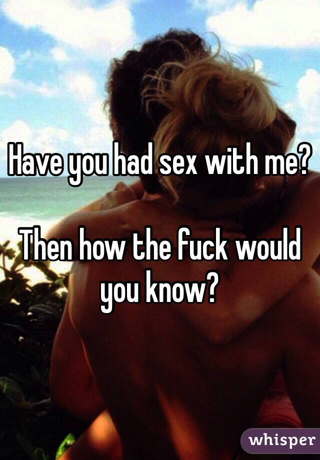 Have you had sex with me?

Then how the fuck would you know?