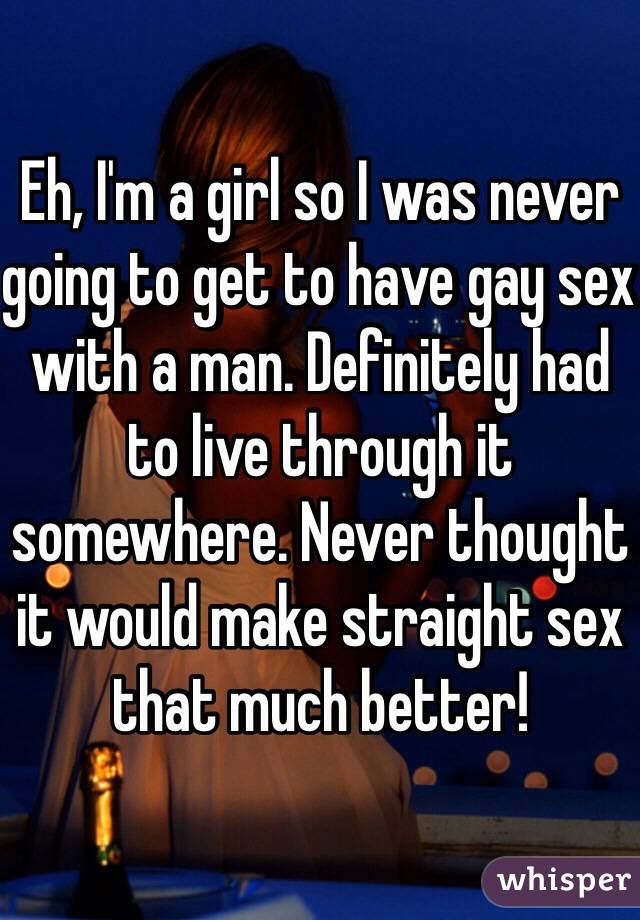 Eh, I'm a girl so I was never going to get to have gay sex with a man. Definitely had to live through it somewhere. Never thought it would make straight sex that much better!