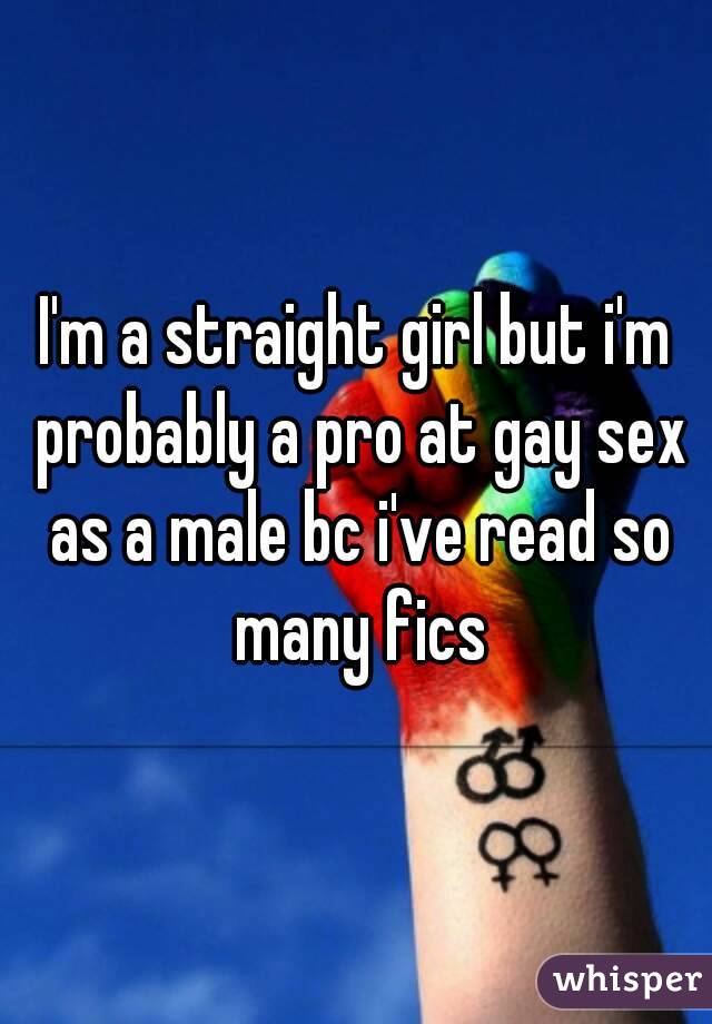 I'm a straight girl but i'm probably a pro at gay sex as a male bc i've read so many fics