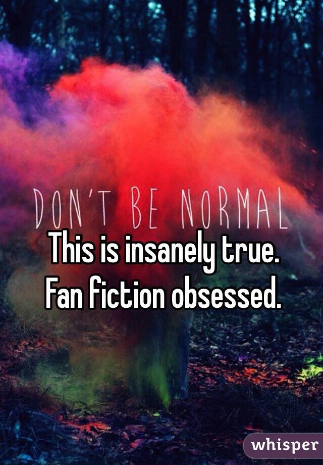 This is insanely true. 
Fan fiction obsessed. 