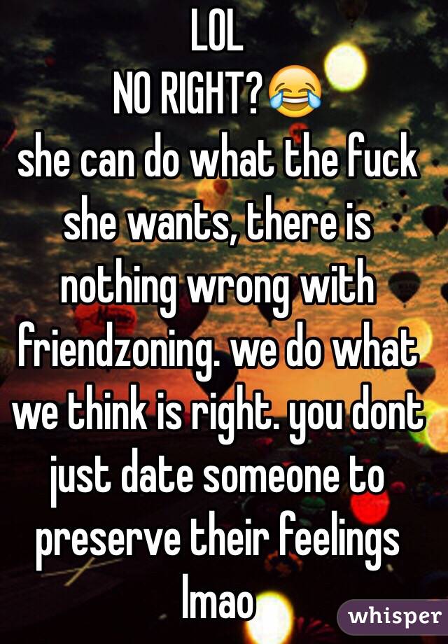 LOL
NO RIGHT?😂
she can do what the fuck she wants, there is nothing wrong with friendzoning. we do what we think is right. you dont just date someone to preserve their feelings lmao