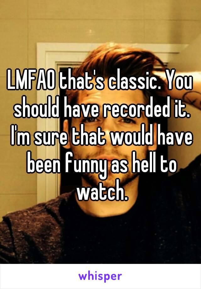 LMFAO that's classic. You should have recorded it. I'm sure that would have been funny as hell to watch.