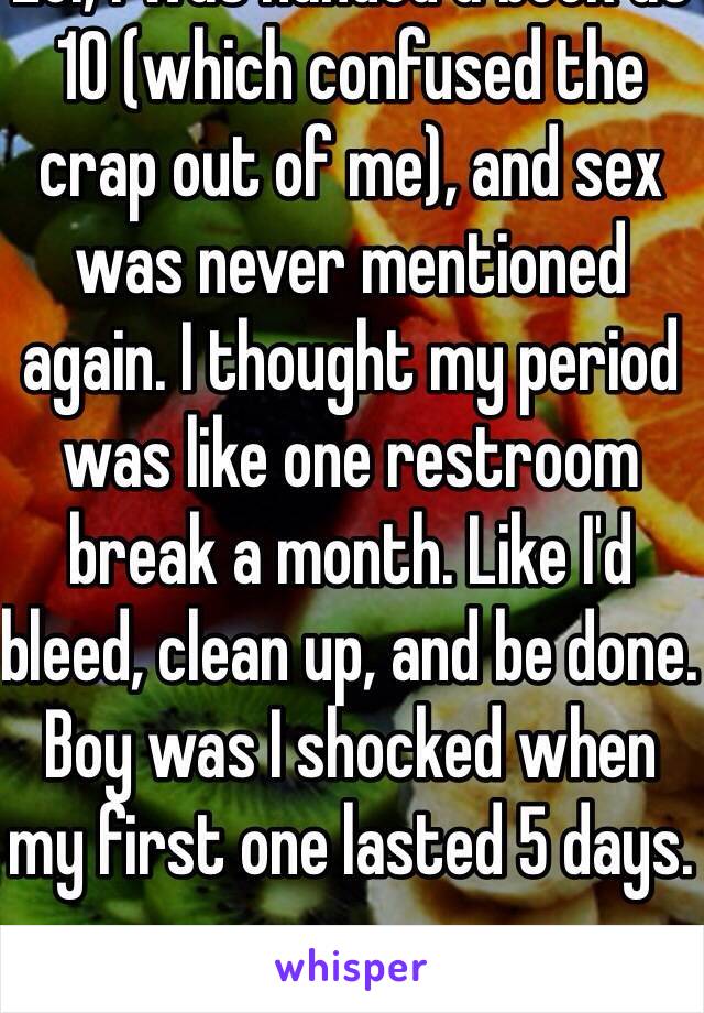 Lol, I was handed a book at 10 (which confused the crap out of me), and sex was never mentioned again. I thought my period was like one restroom break a month. Like I'd bleed, clean up, and be done. Boy was I shocked when my first one lasted 5 days. 