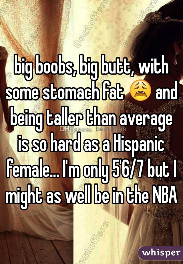 big boobs, big butt, with some stomach fat 😩 and being taller than average is so hard as a Hispanic female... I'm only 5'6/7 but I might as well be in the NBA 