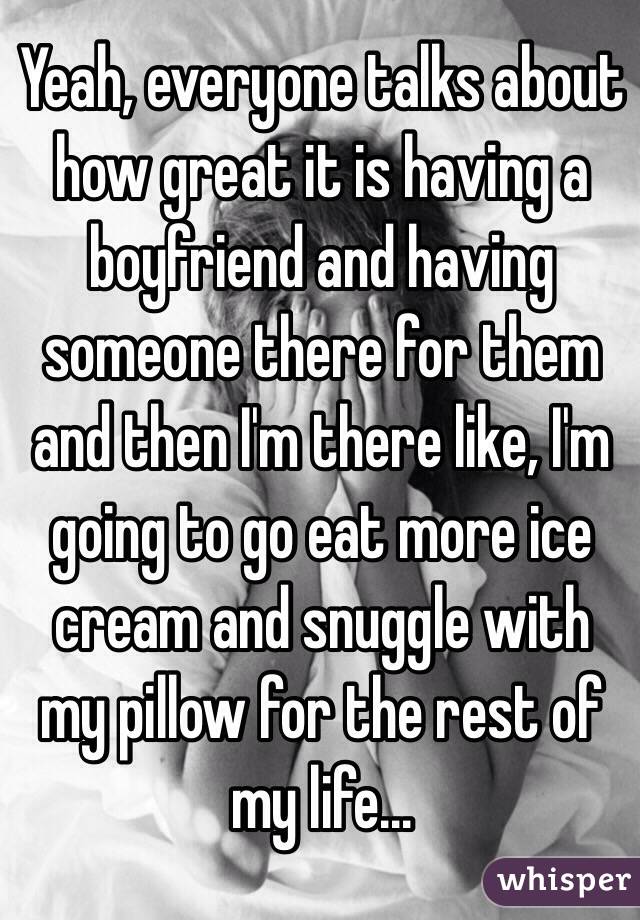 Yeah, everyone talks about how great it is having a boyfriend and having someone there for them and then I'm there like, I'm going to go eat more ice cream and snuggle with my pillow for the rest of my life...