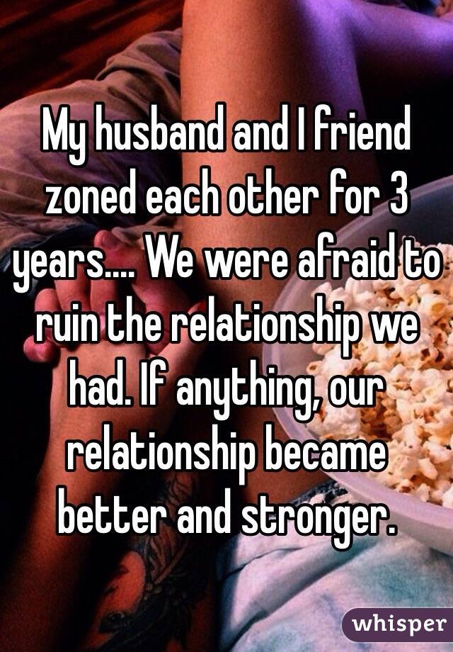 My husband and I friend zoned each other for 3 years.... We were afraid to ruin the relationship we had. If anything, our relationship became better and stronger.