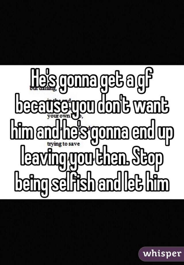 He's gonna get a gf because you don't want him and he's gonna end up leaving you then. Stop being selfish and let him 