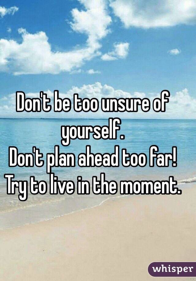 Don't be too unsure of yourself.
Don't plan ahead too far!
Try to live in the moment.