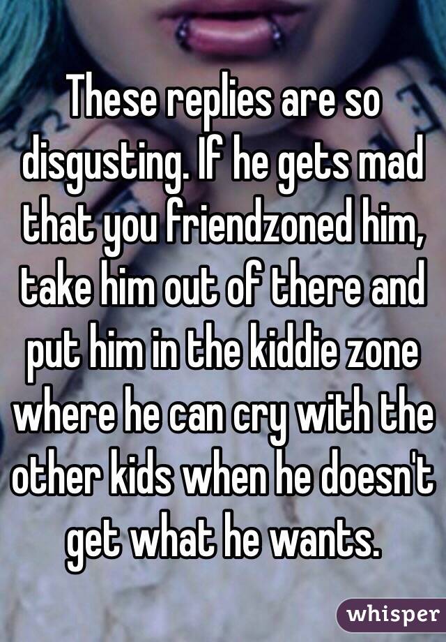 These replies are so disgusting. If he gets mad that you friendzoned him, take him out of there and put him in the kiddie zone where he can cry with the other kids when he doesn't get what he wants. 