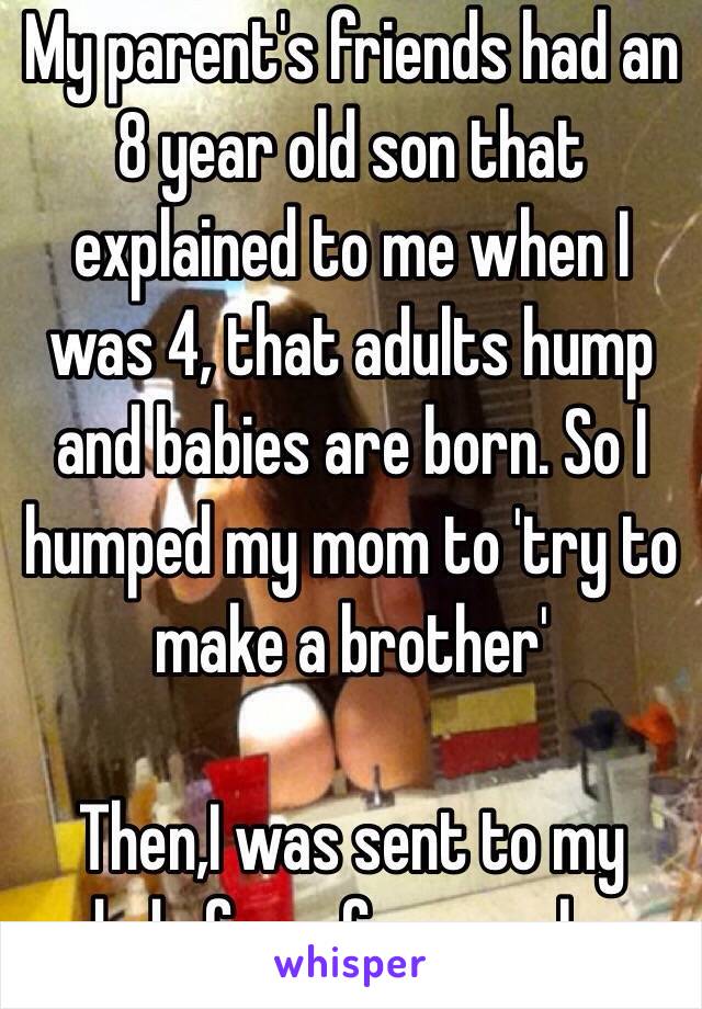 My parent's friends had an 8 year old son that explained to me when I was 4, that adults hump and babies are born. So I humped my mom to 'try to make a brother'

Then,I was sent to my dads for a few weeks.