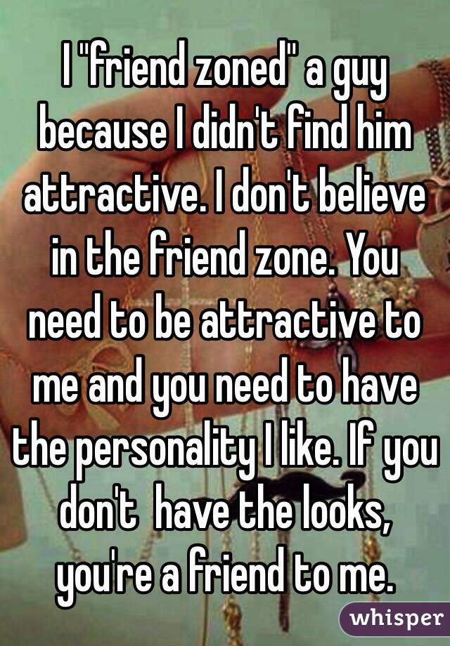 I "friend zoned" a guy because I didn't find him attractive. I don't believe in the friend zone. You need to be attractive to me and you need to have the personality I like. If you don't  have the looks, you're a friend to me.