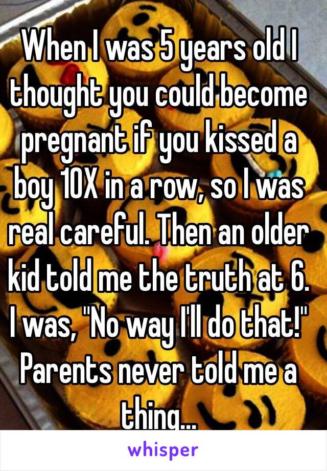 When I was 5 years old I thought you could become pregnant if you kissed a boy 10X in a row, so I was real careful. Then an older kid told me the truth at 6. I was, "No way I'll do that!" Parents never told me a thing...