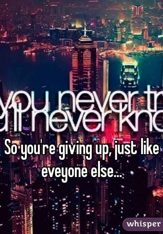 So you're giving up, just like eveyone else...