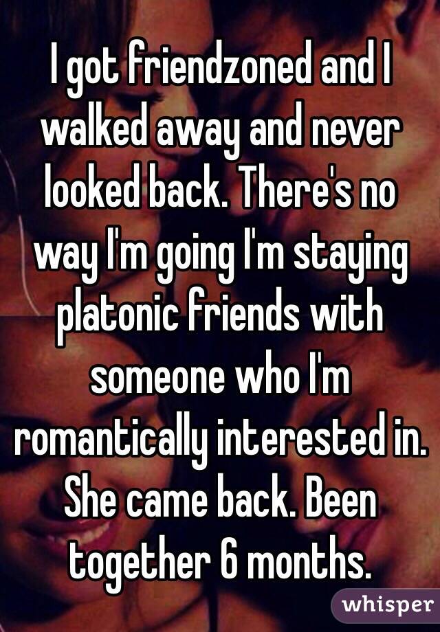 I got friendzoned and I walked away and never looked back. There's no way I'm going I'm staying platonic friends with someone who I'm romantically interested in. She came back. Been together 6 months.